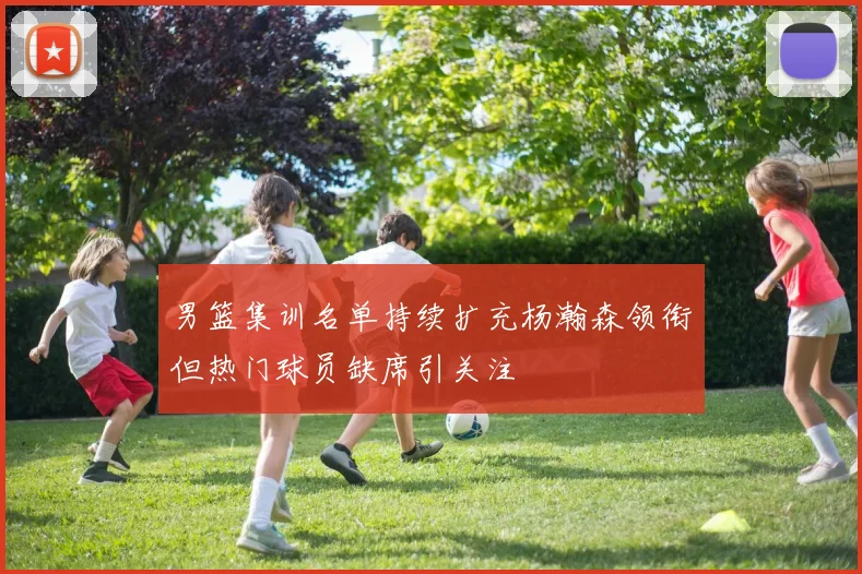 男篮集训名单持续扩充杨瀚森领衔但热门球员缺席引关注