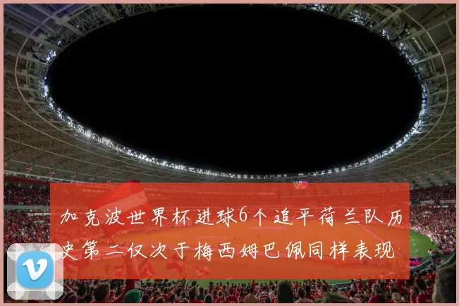 加克波世界杯进球6个追平荷兰队历史第二仅次于梅西姆巴佩同样表现出色