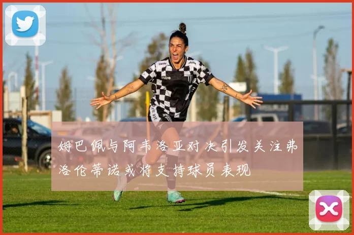 姆巴佩与阿韦洛亚对决引发关注弗洛伦蒂诺或将支持球员表现