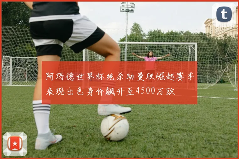 阿玛德世界杯绝杀助曼联崛起赛季表现出色身价飙升至4500万欧