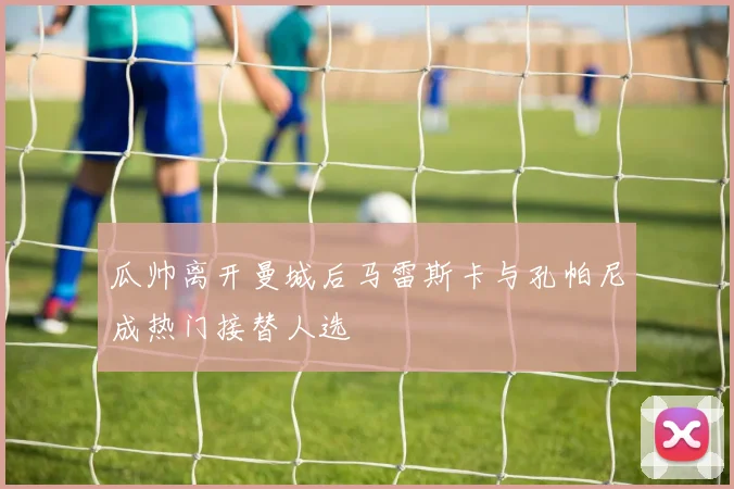 瓜帅离开曼城后马雷斯卡与孔帕尼成热门接替人选