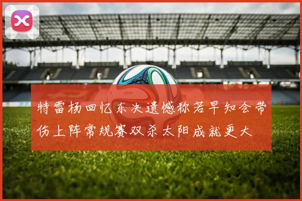 特雷杨回忆东决遗憾称若早知会带伤上阵常规赛双杀太阳成就更大