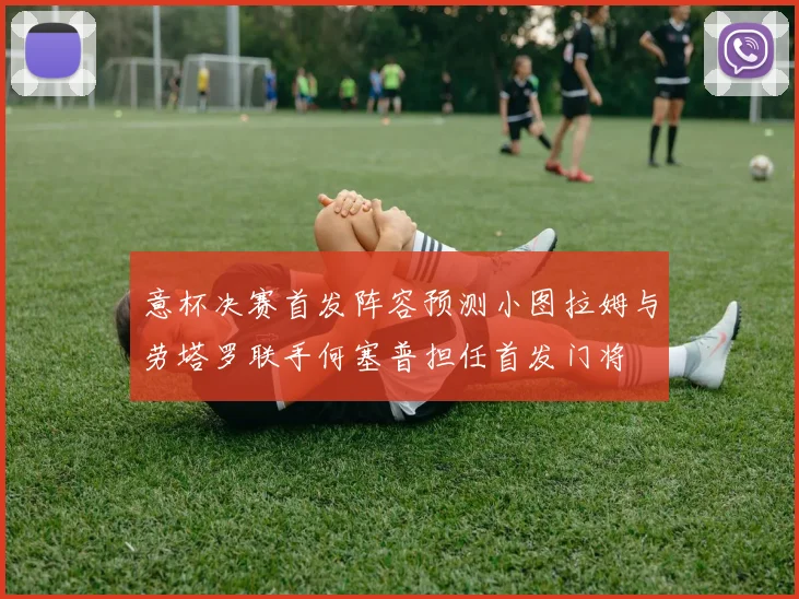 意杯决赛首发阵容预测小图拉姆与劳塔罗联手何塞普担任首发门将