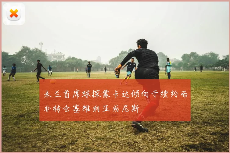 米兰首席球探蒙卡达倾向于续约而非转会塞维利亚或尼斯