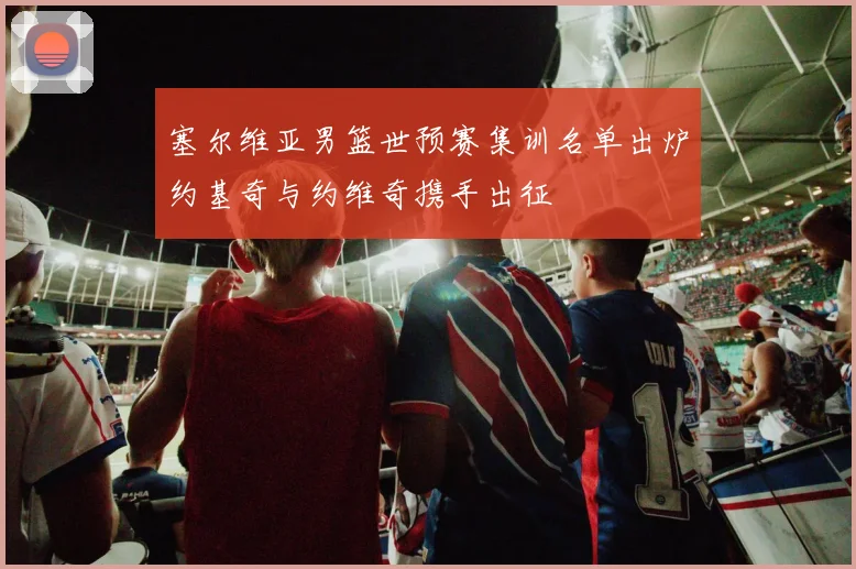 塞尔维亚男篮世预赛集训名单出炉约基奇与约维奇携手出征