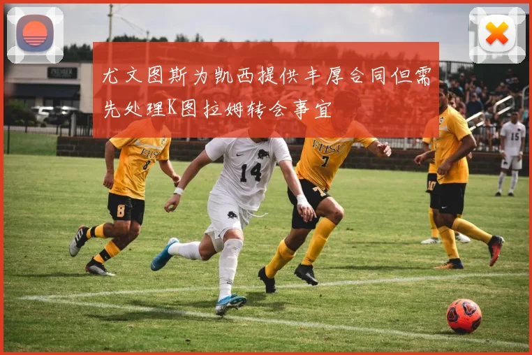 尤文图斯为凯西提供丰厚合同但需先处理K图拉姆转会事宜