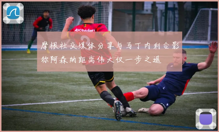 摩根社交媒体分享与马丁内利合影称阿森纳距离伟大仅一步之遥