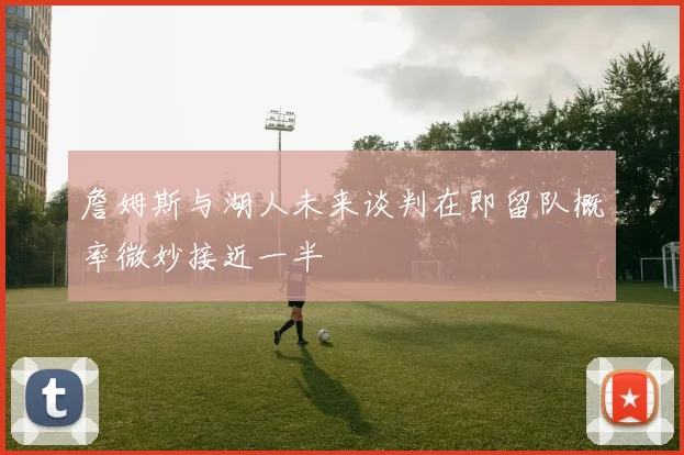 詹姆斯与湖人未来谈判在即留队概率微妙接近一半
