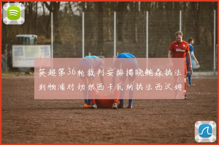 英超第36轮裁判安排揭晓鲍森执法利物浦对切尔西卡瓦纳执法西汉姆对阿森纳