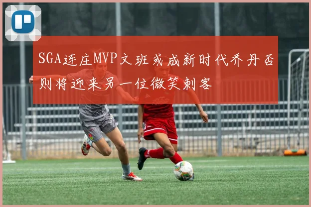 SGA连庄MVP文班或成新时代乔丹否则将迎来另一位微笑刺客