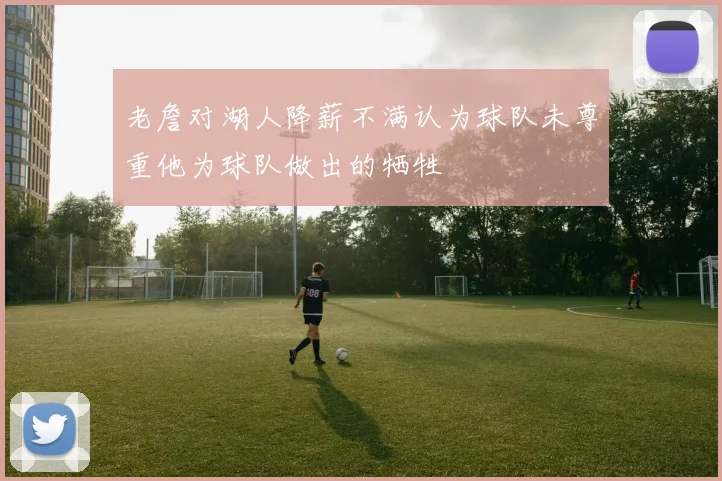 老詹对湖人降薪不满认为球队未尊重他为球队做出的牺牲