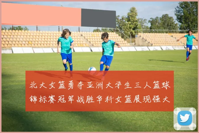 北大女篮勇夺亚洲大学生三人篮球锦标赛冠军战胜华科女篮展现强大实力