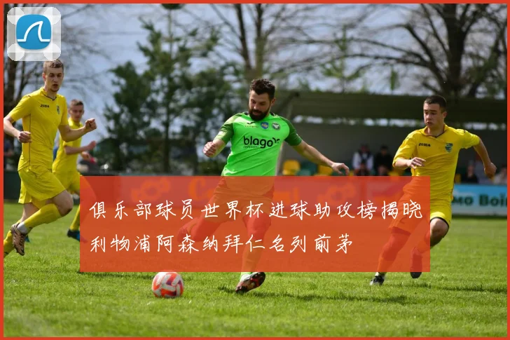 俱乐部球员世界杯进球助攻榜揭晓利物浦阿森纳拜仁名列前茅