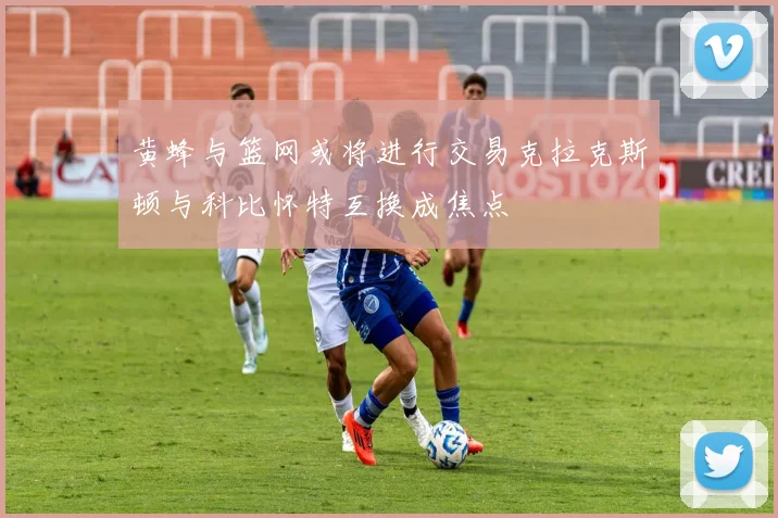 黄蜂与篮网或将进行交易克拉克斯顿与科比怀特互换成焦点