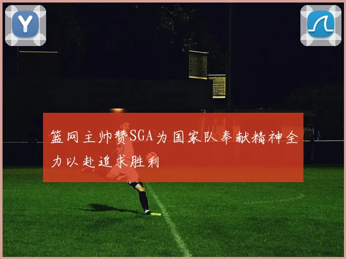篮网主帅赞SGA为国家队奉献精神全力以赴追求胜利