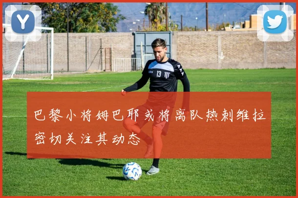 巴黎小将姆巴耶或将离队热刺维拉密切关注其动态