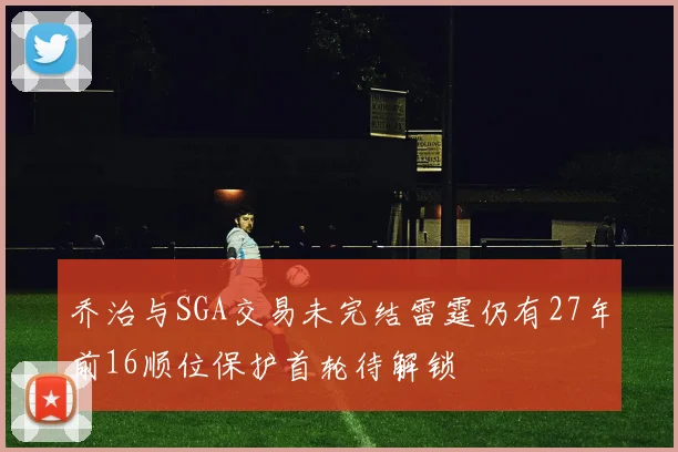 乔治与SGA交易未完结雷霆仍有27年前16顺位保护首轮待解锁