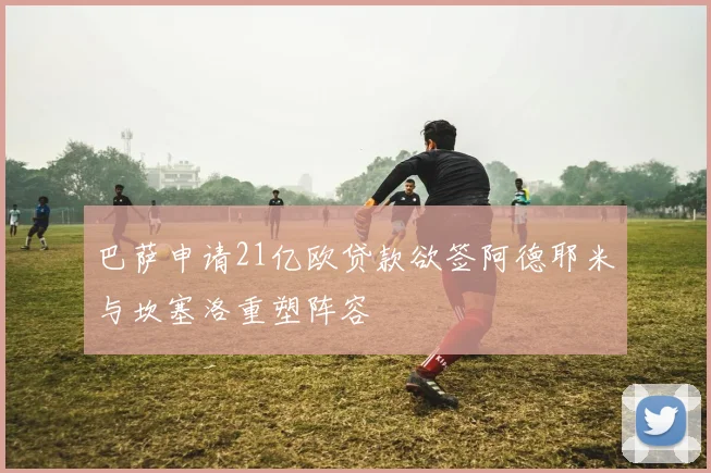巴萨申请21亿欧贷款欲签阿德耶米与坎塞洛重塑阵容