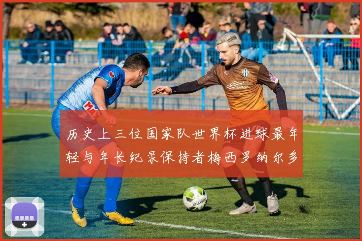 历史上三位国家队世界杯进球最年轻与年长纪录保持者梅西罗纳尔多劳德鲁普