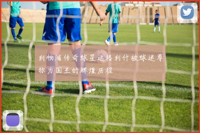 利物浦传奇球星达格利什被球迷尊称为国王的辉煌历程