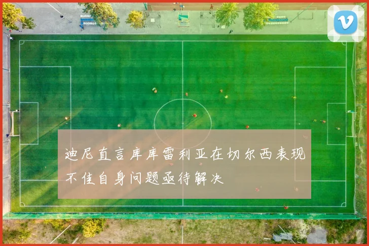 迪尼直言库库雷利亚在切尔西表现不佳自身问题亟待解决